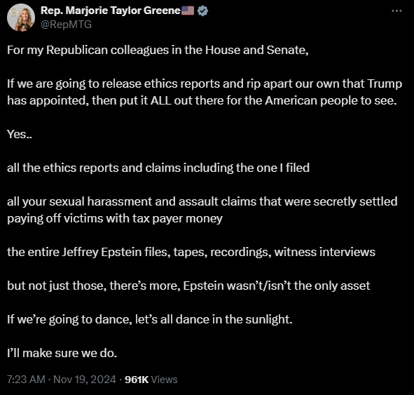 For my Republican colleagues in the House and Senate,

If we are going to release ethics reports and rip apart our own that Trump has appointed, then put it ALL out there for the American people to see.

Yes..

all the ethics reports and claims including the one I filed 

all your sexual harassment and assault claims that were secretly settled paying off victims with tax payer money

the entire Jeffrey Epstein files, tapes, recordings, witness interviews

but not just those, there’s more, Epstein wasn’t/isn’t the only asset

If we’re going to dance, let’s all dance in the sunlight.

I’ll make sure we do.