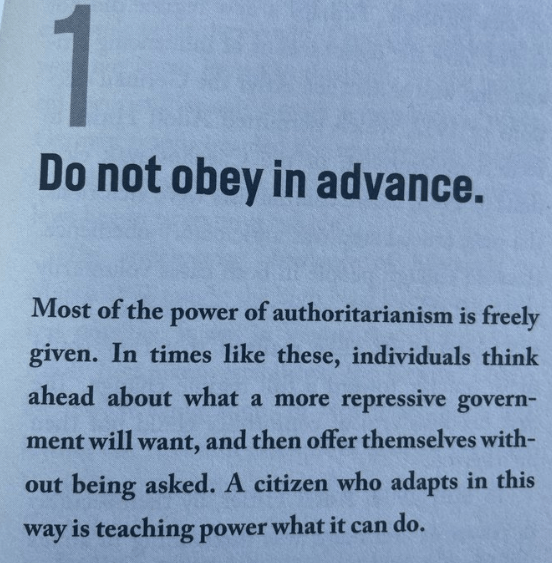 Do not obey in advance. Most of the power of authoritarianism is freely given. In times like these, individuals think ahead about what a more repressive government will want, and then offer themselves without being asked. A citizen who adapts in this way is teaching power what it can do.