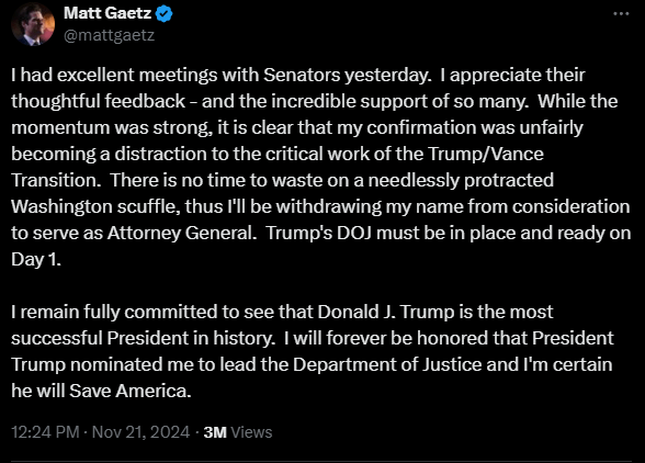 I had excellent meetings with Senators yesterday.  I appreciate their thoughtful feedback - and the incredible support of so many.  While the momentum was strong, it is clear that my confirmation was unfairly becoming a distraction to the critical work of the Trump/Vance Transition.  There is no time to waste on a needlessly protracted Washington scuffle, thus I'll be withdrawing my name from consideration to serve as Attorney General.  Trump's DOJ must be in place and ready on Day 1.  

I remain fully committed to see that Donald J. Trump is the most successful President in history.  I will forever be honored that President Trump nominated me to lead the Department of Justice and I'm certain he will Save America.