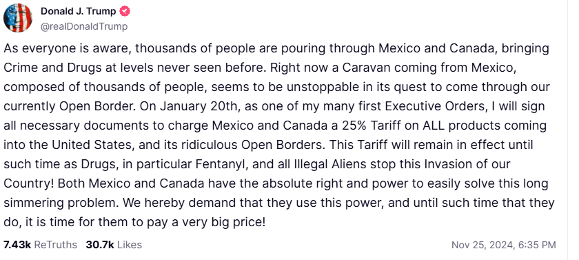 Donald Trump: "As everyone is aware, thousands of people are pouring through Mexico and Canada, bringing Crime and Drugs at levels never seen before. Right now a Caravan coming from Mexico, composed of thousands of people, seems to be unstoppable in its quest to come through our currently Open Border. On January 20th, as one of my many first Executive Orders, I will sign all necessary documents to charge Mexico and Canada a 25% Tariff on ALL products coming into the United States, and its ridiculous Open Borders. This Tariff will remain in effect until such time as Drugs, in particular Fentanyl, and all Illegal Aliens stop this Invasion of our Country! Both Mexico and Canada have the absolute right and power to easily solve this long simmering problem. We hereby demand that they use this power, and until such time that they do, it is time for them to pay a very big price!"